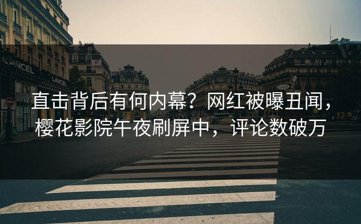 直击背后有何内幕？网红被曝丑闻，樱花影院午夜刷屏中，评论数破万