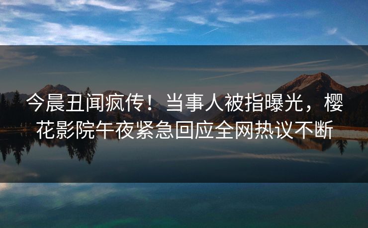 今晨丑闻疯传！当事人被指曝光，樱花影院午夜紧急回应全网热议不断