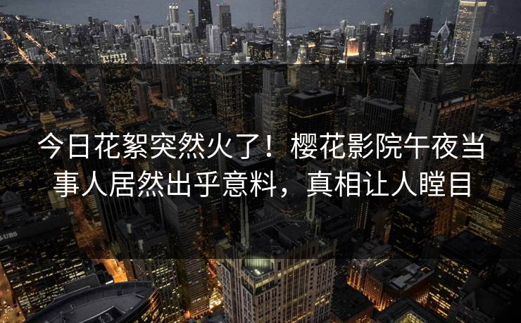 今日花絮突然火了！樱花影院午夜当事人居然出乎意料，真相让人瞠目