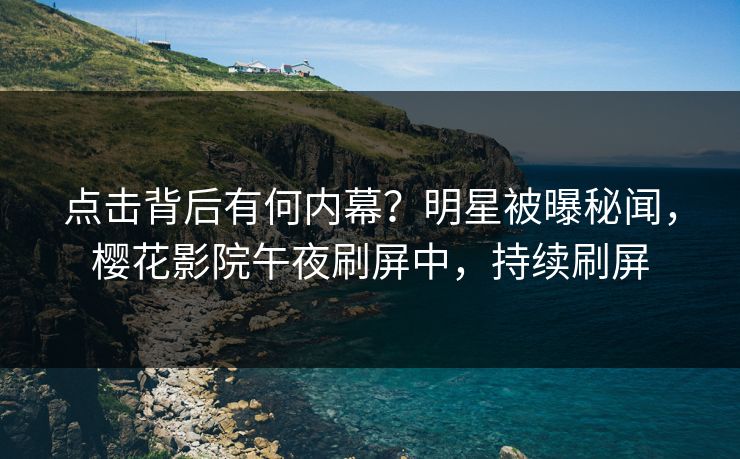 点击背后有何内幕？明星被曝秘闻，樱花影院午夜刷屏中，持续刷屏