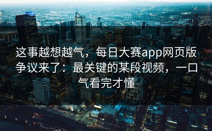 这事越想越气,每日大赛app网页版争议来了:最关键的某段视频,一口气看完才懂 这事越想越气,每日大赛app网页版争议来了:最关键的某段视频,一口气看完才懂