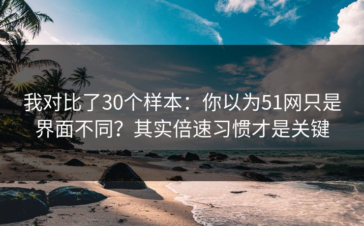 我对比了30个样本：你以为51网只是界面不同？其实倍速习惯才是关键