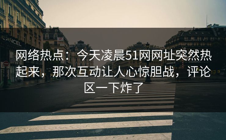 网络热点：今天凌晨51网网址突然热起来，那次互动让人心惊胆战，评论区一下炸了
