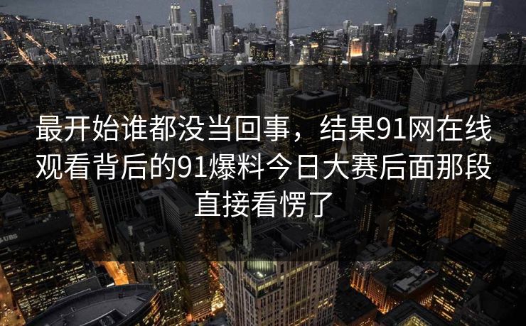 最开始谁都没当回事，结果91网在线观看背后的91爆料今日大赛后面那段直接看愣了