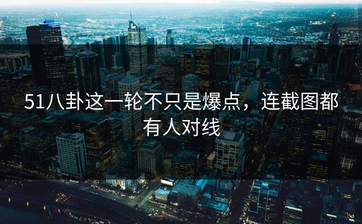 51八卦这一轮不只是爆点，连截图都有人对线