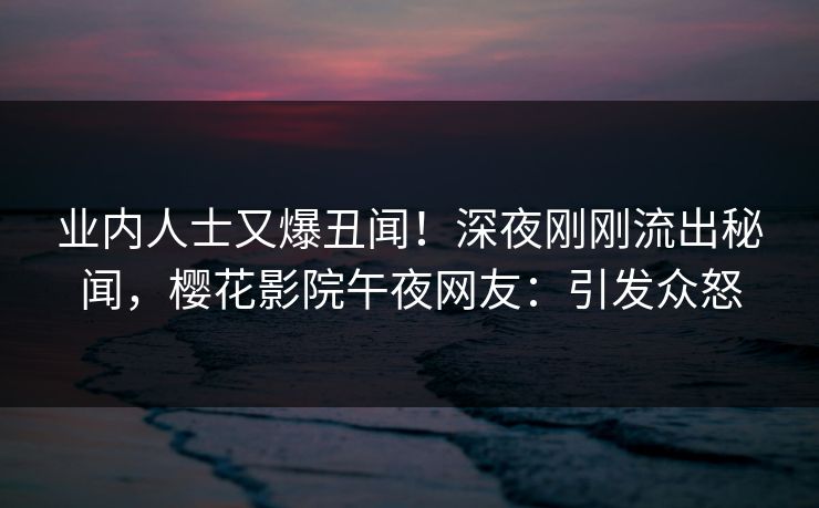 业内人士又爆丑闻！深夜刚刚流出秘闻，樱花影院午夜网友：引发众怒