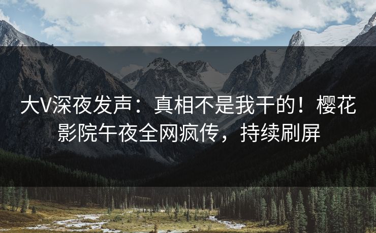 大V深夜发声：真相不是我干的！樱花影院午夜全网疯传，持续刷屏