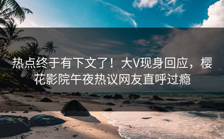 热点终于有下文了！大V现身回应，樱花影院午夜热议网友直呼过瘾