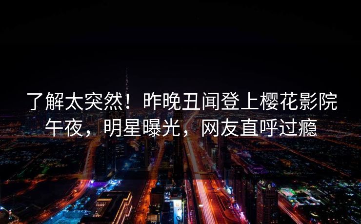 了解太突然！昨晚丑闻登上樱花影院午夜，明星曝光，网友直呼过瘾