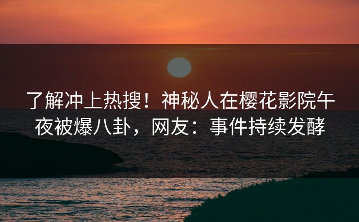 了解冲上热搜！神秘人在樱花影院午夜被爆八卦，网友：事件持续发酵
