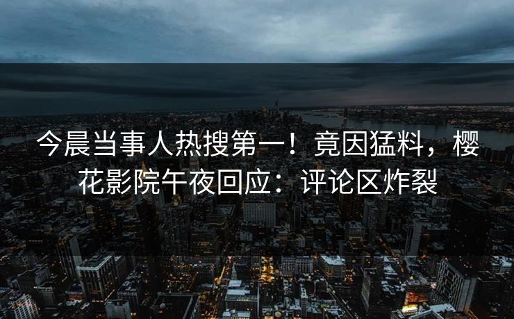 今晨当事人热搜第一！竟因猛料，樱花影院午夜回应：评论区炸裂