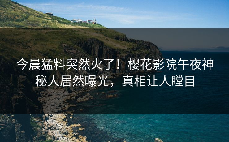 今晨猛料突然火了！樱花影院午夜神秘人居然曝光，真相让人瞠目
