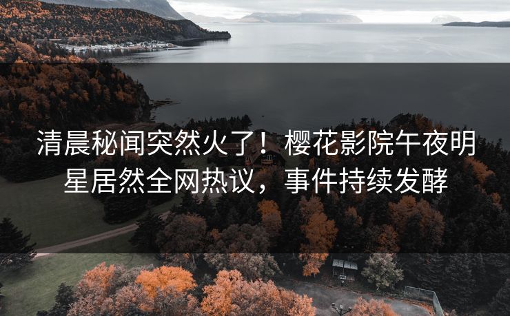 清晨秘闻突然火了！樱花影院午夜明星居然全网热议，事件持续发酵