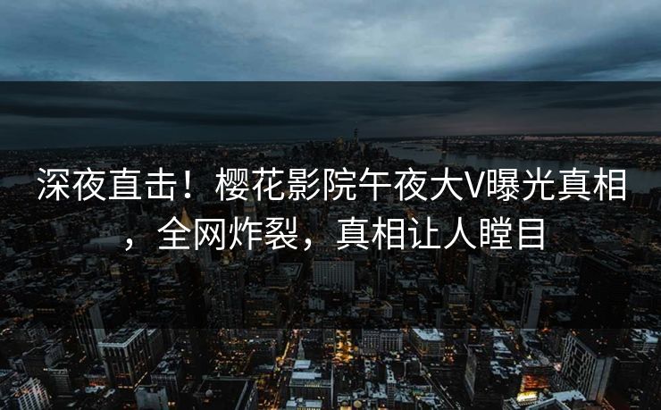 深夜直击！樱花影院午夜大V曝光真相，全网炸裂，真相让人瞠目