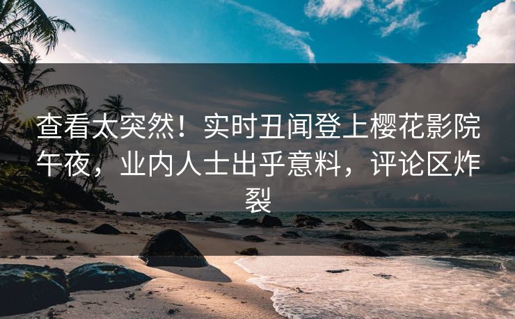 查看太突然！实时丑闻登上樱花影院午夜，业内人士出乎意料，评论区炸裂