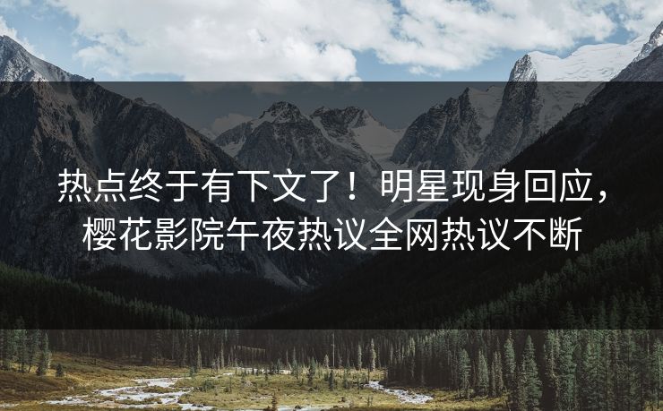 热点终于有下文了！明星现身回应，樱花影院午夜热议全网热议不断