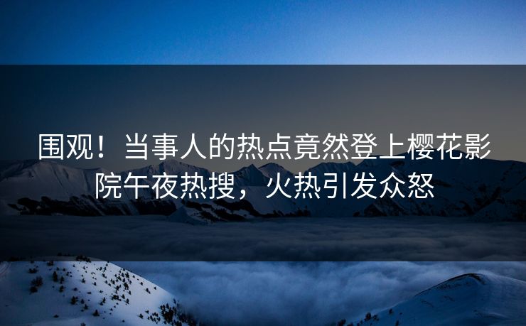 围观！当事人的热点竟然登上樱花影院午夜热搜，火热引发众怒