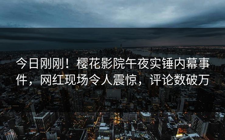 今日刚刚！樱花影院午夜实锤内幕事件，网红现场令人震惊，评论数破万