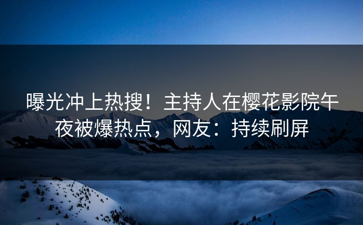 曝光冲上热搜！主持人在樱花影院午夜被爆热点，网友：持续刷屏