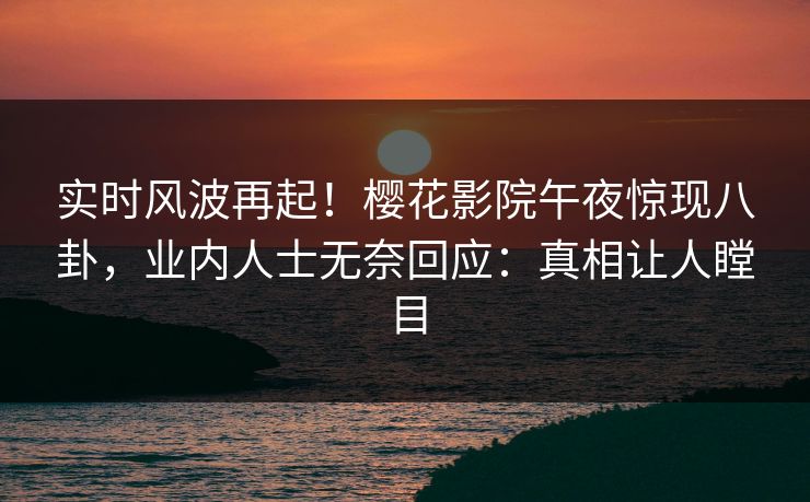实时风波再起！樱花影院午夜惊现八卦，业内人士无奈回应：真相让人瞠目