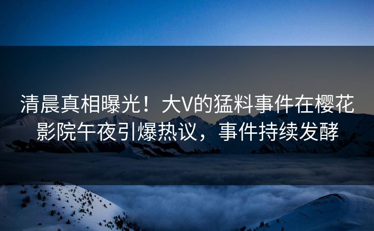 清晨真相曝光！大V的猛料事件在樱花影院午夜引爆热议，事件持续发酵