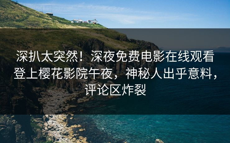 深扒太突然！深夜免费电影在线观看登上樱花影院午夜，神秘人出乎意料，评论区炸裂
