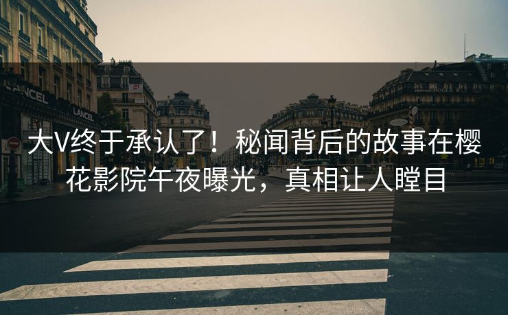 大V终于承认了！秘闻背后的故事在樱花影院午夜曝光，真相让人瞠目