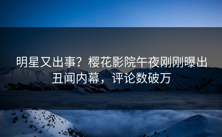 明星又出事？樱花影院午夜刚刚曝出丑闻内幕，评论数破万