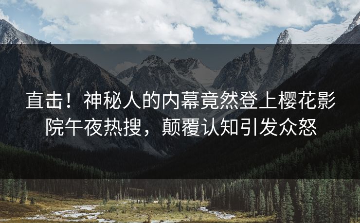 直击！神秘人的内幕竟然登上樱花影院午夜热搜，颠覆认知引发众怒