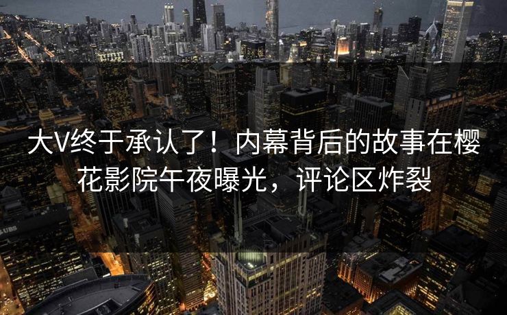 大V终于承认了！内幕背后的故事在樱花影院午夜曝光，评论区炸裂