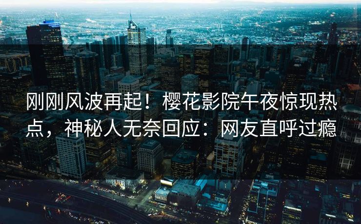 刚刚风波再起！樱花影院午夜惊现热点，神秘人无奈回应：网友直呼过瘾