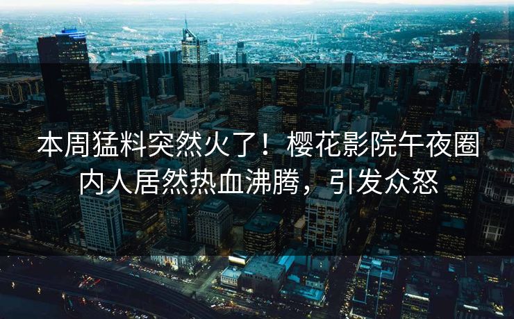 本周猛料突然火了！樱花影院午夜圈内人居然热血沸腾，引发众怒