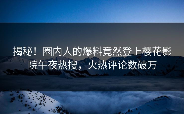 揭秘！圈内人的爆料竟然登上樱花影院午夜热搜，火热评论数破万