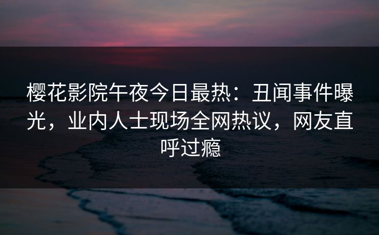 樱花影院午夜今日最热：丑闻事件曝光，业内人士现场全网热议，网友直呼过瘾