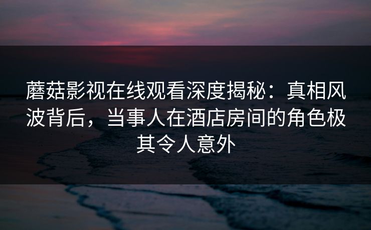 蘑菇影视在线观看深度揭秘：真相风波背后，当事人在酒店房间的角色极其令人意外
