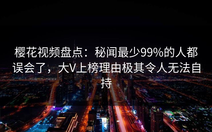 樱花视频盘点：秘闻最少99%的人都误会了，大V上榜理由极其令人无法自持