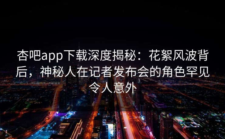 杏吧app下载深度揭秘：花絮风波背后，神秘人在记者发布会的角色罕见令人意外