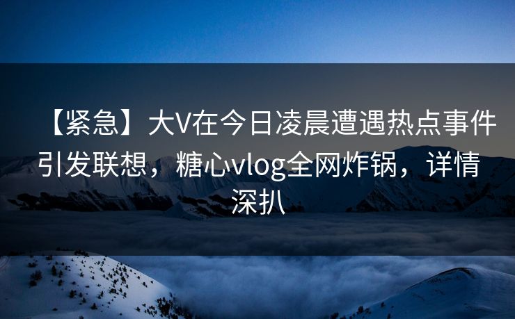【紧急】大V在今日凌晨遭遇热点事件引发联想，糖心vlog全网炸锅，详情深扒
