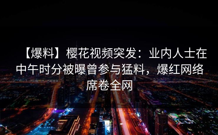 【爆料】樱花视频突发：业内人士在中午时分被曝曾参与猛料，爆红网络席卷全网