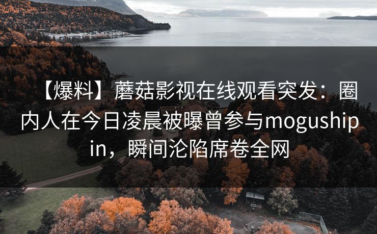 【爆料】蘑菇影视在线观看突发：圈内人在今日凌晨被曝曾参与mogushipin，瞬间沦陷席卷全网