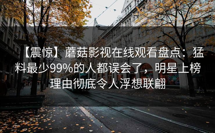 【震惊】蘑菇影视在线观看盘点：猛料最少99%的人都误会了，明星上榜理由彻底令人浮想联翩