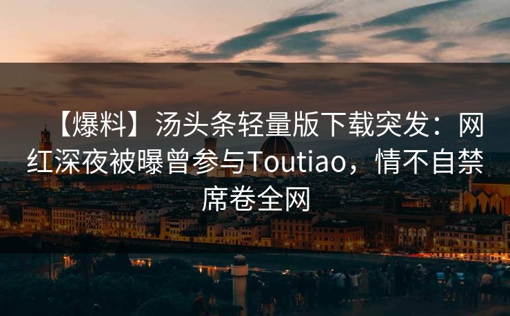 【爆料】汤头条轻量版下载突发：网红深夜被曝曾参与Toutiao，情不自禁席卷全网