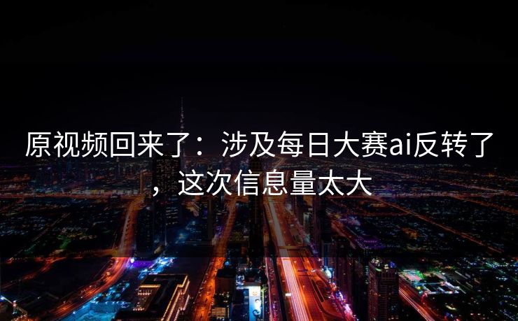 原视频回来了：涉及每日大赛ai反转了，这次信息量太大